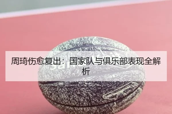 周琦伤愈复出：国家队与俱乐部表现全解析